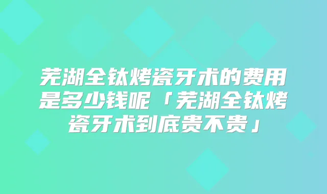 芜湖全钛烤瓷牙术的费用是多少钱呢「芜湖全钛烤瓷牙术到底贵不贵」