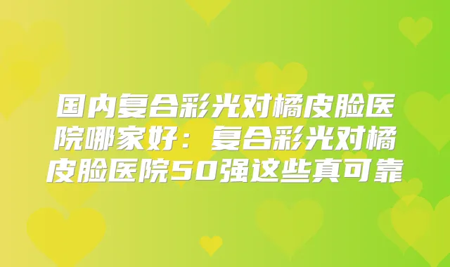 国内复合彩光对橘皮脸医院哪家好：复合彩光对橘皮脸医院50强这些真可靠