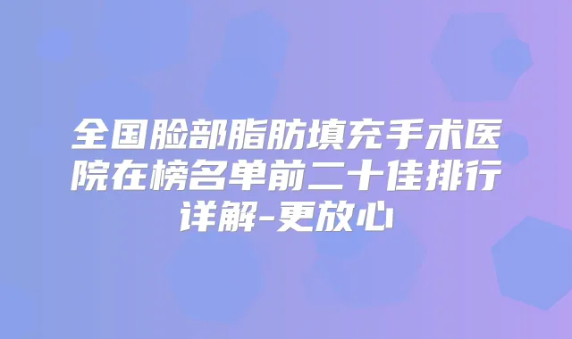 全国脸部脂肪填充手术医院在榜名单前二十佳排行详解-更放心