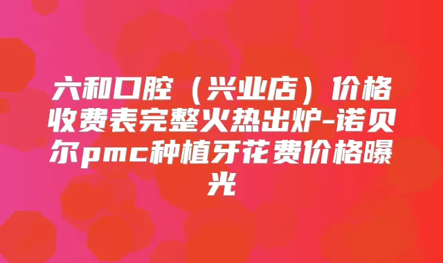 六和口腔（兴业店）价格收费表完整火热出炉-诺贝尔pmc种植牙花费价格曝光