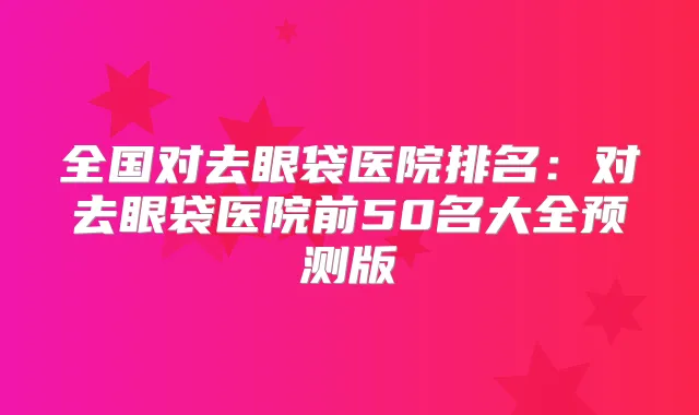 全国对去眼袋医院排名：对去眼袋医院前50名大全预测版