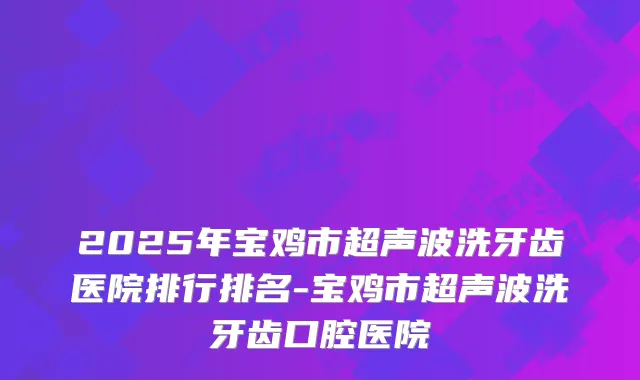 2025年宝鸡市超声波洗牙齿医院排行排名-宝鸡市超声波洗牙齿口腔医院