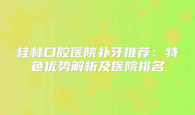 桂林口腔医院补牙推荐：特色优势解析及医院排名