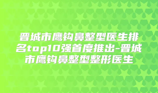 晋城市鹰钩鼻整型医生排名top10强首度推出-晋城市鹰钩鼻整型整形医生