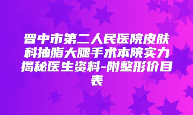 晋中市第二人民医院皮肤科抽脂大腿手术本院实力揭秘医生资料-附整形价目表
