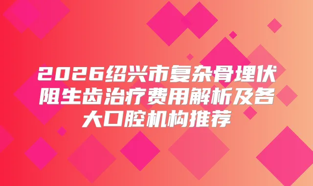 2026绍兴市复杂骨埋伏阻生齿费用解析及各大口腔机构推荐