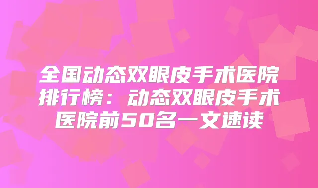 全国动态双眼皮手术医院排行榜：动态双眼皮手术医院前50名一文速读