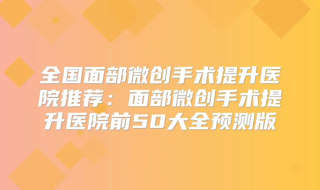 全国面部微创手术提升医院推荐：面部微创手术提升医院前50大全预测版