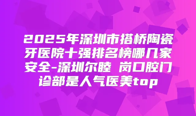 2025年深圳市搭桥陶瓷牙医院十强排名榜哪几家安全-深圳尔睦壆岗口腔门诊部是人气医美top