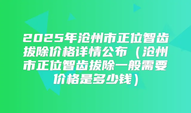 2025年沧州市正位智齿拔除价格详情公布（沧州市正位智齿拔除一般需要价格是多少钱）