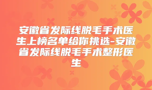 安徽省发际线脱毛手术医生上榜名单给你挑选-安徽省发际线脱毛手术整形医生