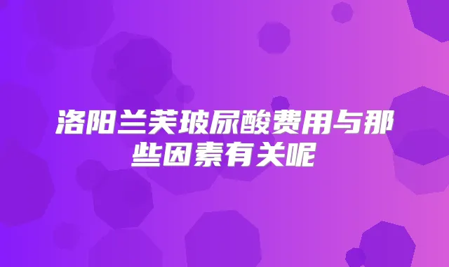 洛阳兰芙玻尿酸费用与那些因素有关呢