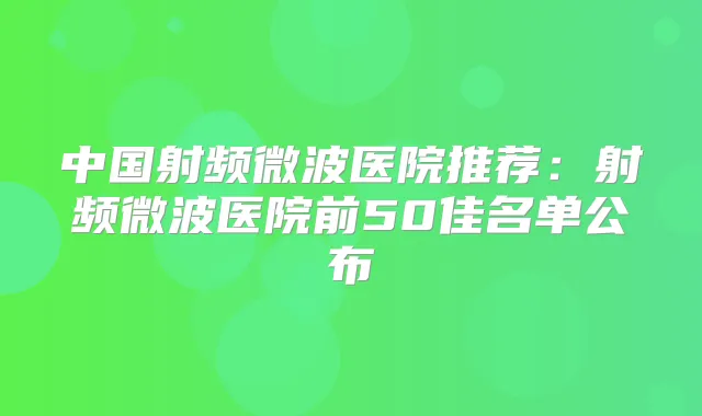 中国射频微波医院推荐：射频微波医院前50佳名单公布