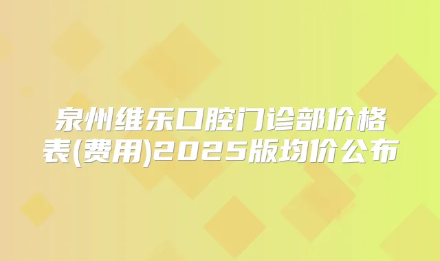 泉州维乐口腔门诊部价格表(费用)2025版均价公布