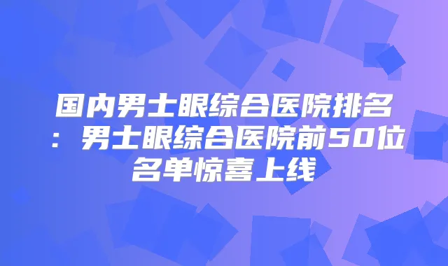 国内男士眼综合医院排名：男士眼综合医院前50位名单惊喜上线