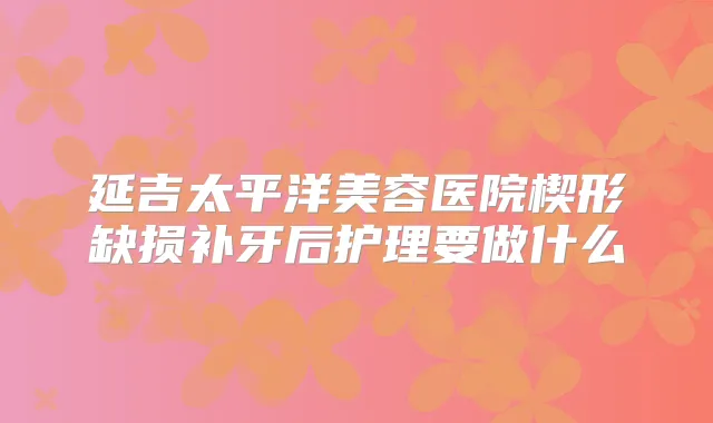 延吉太平洋美容医院楔形缺损补牙后护理要做什么