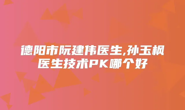 德阳市阮建伟医生,孙玉枫医生技术PK哪个好