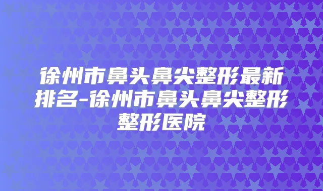徐州市鼻头鼻尖整形新排名-徐州市鼻头鼻尖整形整形医院