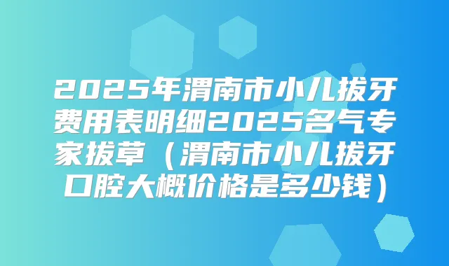 2025年渭南市小儿拔牙费用表明细2025名气专家拔草(渭南市小儿拔牙口腔大概价格是多少钱)