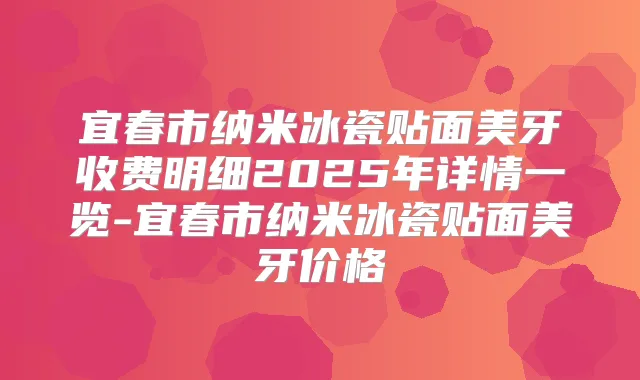 宜春市纳米冰瓷贴面美牙收费明细2025年详情一览-宜春市纳米冰瓷贴面美牙价格