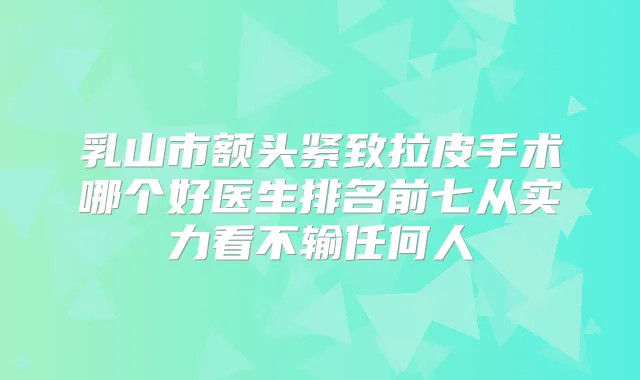 乳山市额头紧致拉皮手术哪个好医生排名前七从实力看不输任何人