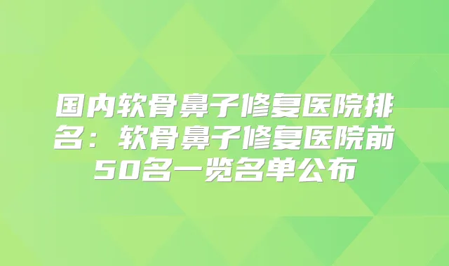 国内软骨鼻子修复医院排名：软骨鼻子修复医院前50名一览名单公布