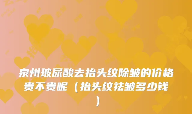 泉州玻尿酸去抬头纹除皱的价格贵不贵呢（抬头纹祛皱多少钱）
