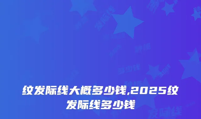 纹发际线大概多少钱,2025纹发际线多少钱
