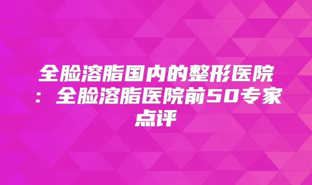 全脸溶脂国内的整形医院：全脸溶脂医院前50专家点评