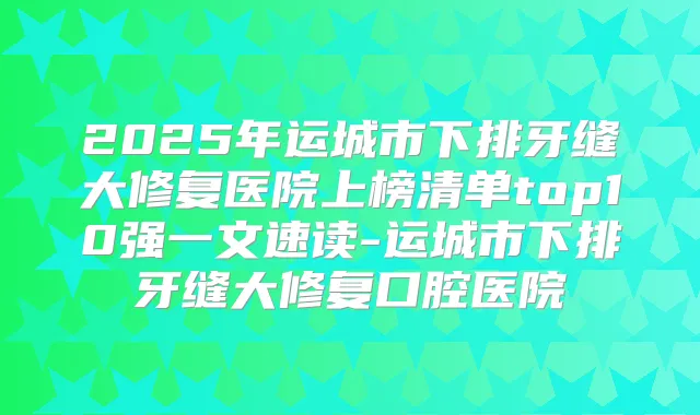 2025年运城市下排牙缝大修复医院上榜清单top10强一文速读-运城市下排牙缝大修复口腔医院