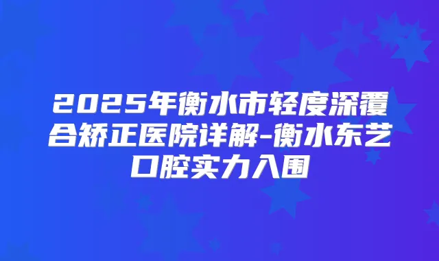 2025年衡水市轻度深覆合矫正医院详解-衡水东艺口腔实力入围