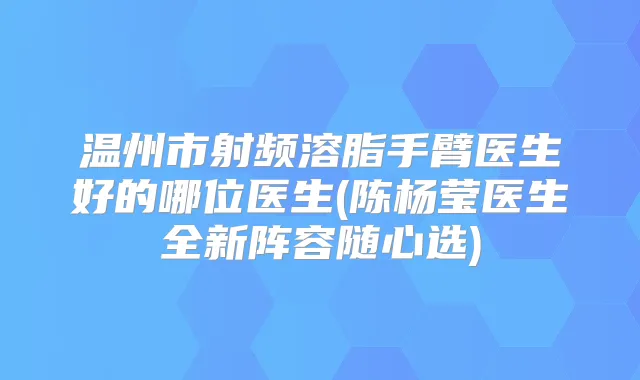 温州市射频溶脂手臂医生好的哪位医生(陈杨莹医生全新阵容随心选)