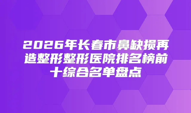 2026年长春市鼻缺损再造整形整形医院排名榜前十综合名单盘点
