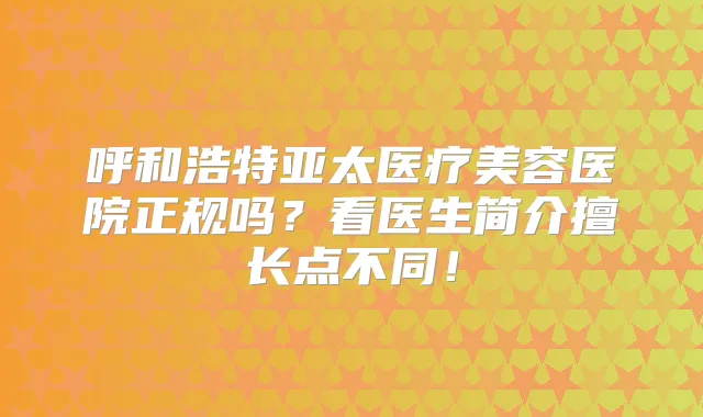 呼和浩特亚太医疗美容医院正规吗？看医生简介擅长点不同！