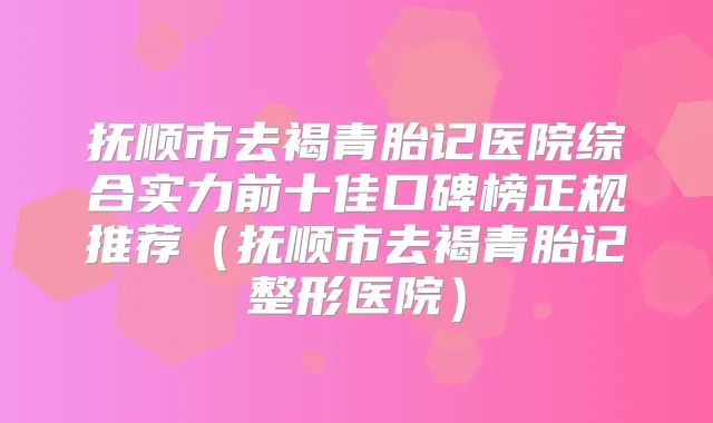 抚顺市去褐青胎记医院综合实力前十佳口碑榜正规推荐（抚顺市去褐青胎记整形医院）