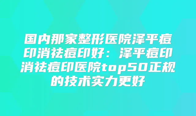 国内那家整形医院泽平痘印消祛痘印好：泽平痘印消祛痘印医院top50正规的技术实力更好