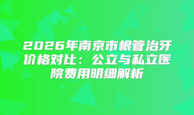 2026年南京市根管治牙价格对比：公立与私立医院费用明细解析