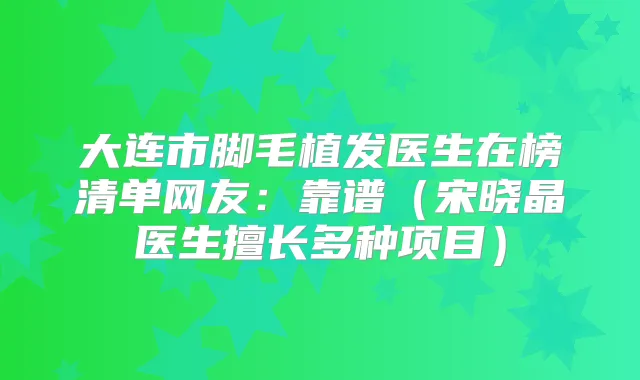 大连市脚毛植发医生在榜清单网友:靠谱(宋晓晶医生擅长多种项目)