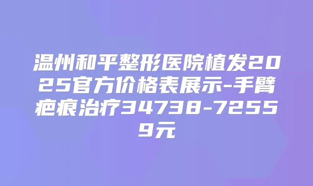 温州和平整形医院植发2025官方价格表展示-手臂疤痕34738-72559元