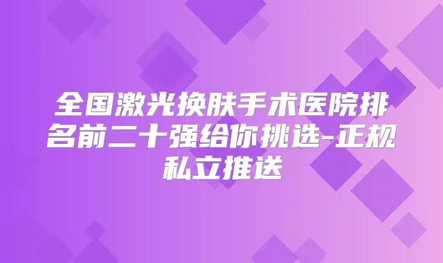 全国激光换肤手术医院排名前二十强给你挑选-正规私立推送