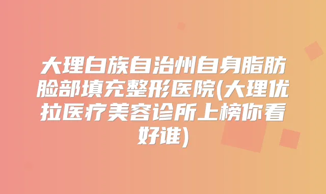 大理白族自治州自身脂肪脸部填充整形医院(大理优拉医疗美容诊所上榜你看好谁)