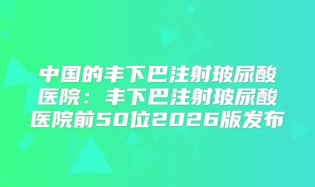 中国的丰下巴注射玻尿酸医院：丰下巴注射玻尿酸医院前50位2026版发布