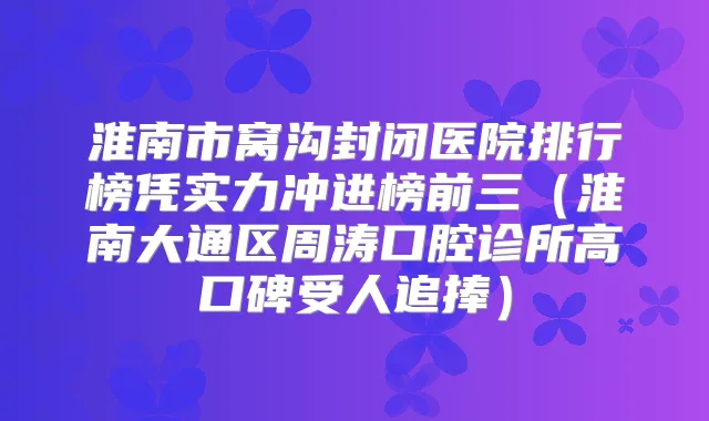 淮南市窝沟封闭医院排行榜凭实力冲进榜前三（淮南大通区周涛口腔诊所高口碑受人追捧）