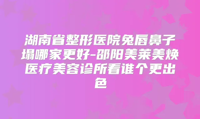 湖南省整形医院兔唇鼻子塌哪家更好-邵阳美莱美焕医疗美容诊所看谁个更出色