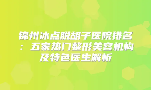 锦州冰点脱胡子医院排名：五家热门整形美容机构及特色医生解析