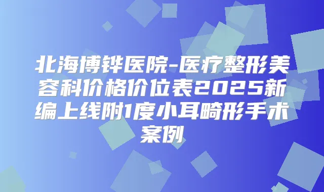 北海博铧医院-医疗整形美容科价格价位表2025新编上线附1度小耳畸形手术案例