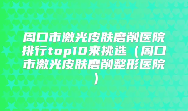 周口市激光皮肤磨削医院排行top10来挑选（周口市激光皮肤磨削整形医院）
