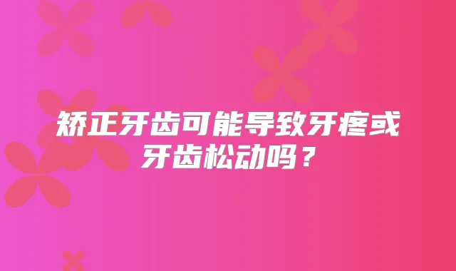 矫正牙齿可能导致牙疼或牙齿松动吗？