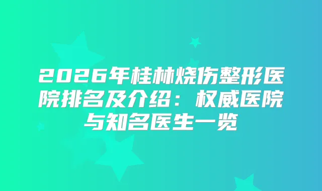 2026年桂林烧伤整形医院排名及介绍：医院与知名医生一览