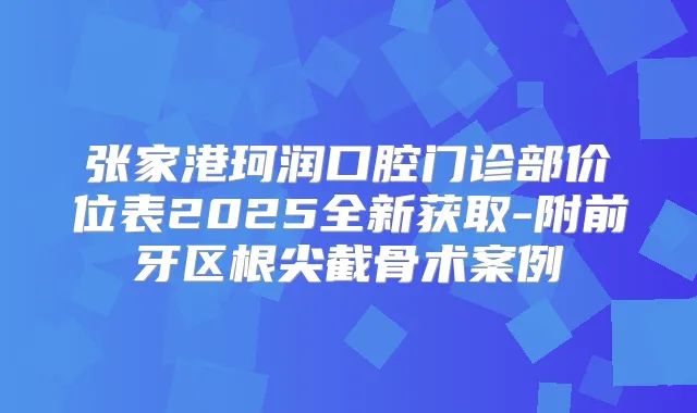 张家港珂润口腔门诊部价位表2025全新获取-附前牙区根尖截骨术案例